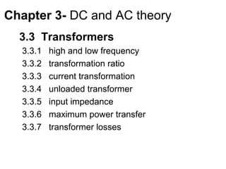 Chapter 3- DC and AC theory
  3.3 Transformers
  3.3.1   high and low frequency
  3.3.2   transformation ratio
  3.3.3   current transformation
  3.3.4   unloaded transformer
  3.3.5   input impedance
  3.3.6   maximum power transfer
  3.3.7   transformer losses
 