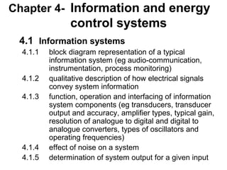 Chapter 4- Information and energy
                control systems
 4.1 Information systems
  4.1.1   block diagram representation of a typical
          information system (eg audio-communication,
          instrumentation, process monitoring)
  4.1.2   qualitative description of how electrical signals
          convey system information
  4.1.3   function, operation and interfacing of information
          system components (eg transducers, transducer
          output and accuracy, amplifier types, typical gain,
          resolution of analogue to digital and digital to
          analogue converters, types of oscillators and
          operating frequencies)
  4.1.4   effect of noise on a system
  4.1.5   determination of system output for a given input
 