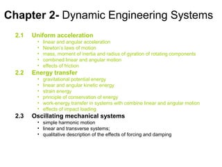 Chapter 2- Dynamic Engineering Systems
  2.1   Uniform acceleration
         •   linear and angular acceleration
         •   Newton’s laws of motion
         •   mass, moment of inertia and radius of gyration of rotating components
         •   combined linear and angular motion
         •   effects of friction
  2.2   Energy transfer
         •   gravitational potential energy
         •   linear and angular kinetic energy
         •   strain energy
         •   principle of conservation of energy
         •   work-energy transfer in systems with combine linear and angular motion
         •   effects of impact loading
  2.3   Oscillating mechanical systems
         • simple harmonic motion
         • linear and transverse systems;
         • qualitative description of the effects of forcing and damping
 