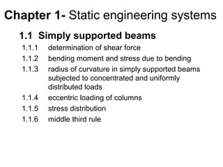 Chapter 1- Static engineering systems
  1.1 Simply supported beams
   1.1.1   determination of shear force
   1.1.2   bending moment and stress due to bending
   1.1.3   radius of curvature in simply supported beams
           subjected to concentrated and uniformly
           distributed loads
   1.1.4   eccentric loading of columns
   1.1.5   stress distribution
   1.1.6   middle third rule
 