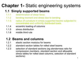 Chapter 1- Static engineering systems
 1.1 Simply supported beams
  1.1.1   determination of shear force
  1.1.2   bending moment and stress due to bending
  1.1.3   radius of curvature in simply supported beams subjected to
          concentrated and uniformly distributed loads
  1.1.4   eccentric loading of columns
  1.1.5   stress distribution
  1.1.6   middle third rule


  1.2 Beams and columns
  1.2.1   elastic section modulus for beams
  1.2.2   standard section tables for rolled steel beams
  1.2.3   selection of standard sections (eg slenderness ratio for
          compression members, standard section and allowable
          stress tables for rolled steel columns, selection of standard
          sections)
                                                                          1
 