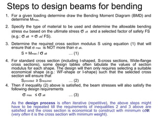 Steps to design beams for bending
1. For a given loading determine draw the Bending Moment Diagram (BMD) and
   determine Mmax.
2. Specify the type of material to be used and determine the allowable bending
   stress σall based on the ultimate stress σ ult and a selected factor of safety FS
   (e.g.: σ all = σ ult/ FS).
3. Determine the required cross section modulus S using equation (1) that will
   ensure that σ max is NOT more than σ all.
        S = Mmax / σ all           … (1)
4. For standard cross section (including I-shaped, S-cross sections, Wide-flange
   cross sections), some design tables often tabulate the values of section
   modulus for each shape. The design will then only requires selecting a suitable
   economical shape (e.g.: WF-shape or I-shape) such that the selected cross
   section will ensure that
         Sprovided ≥ Srequired      … (2)
4. Then if inequality (2) above is satisfied, the beam stresses will also satisfy the
   following design requirements
          σ max ≤ σ all             … (3)

   As the design process is often iterative (repetitive), the above steps might
   have to be repeated till the requirements of inequalities 2 and 3 above are
   satisfied and the cross section is economical to construct with minimum cost
                                                                            10
   (very often it is the cross section with minimum weight).
 