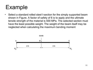 Example
• Select a standard rolled steel I-section for the simply supported beam
  shown in Figure. A factor of safety of 6 is to apply and the ultimate
  tensile strength of the material is 500 MPa. The selected section must
  have the least possible weight. The weight of the beam itself may be
  neglected when calculating the maximum bending moment




                                                                     11
 