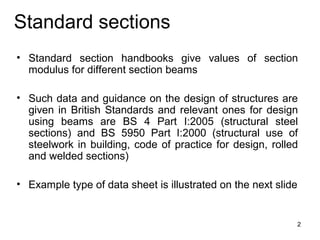 Standard sections
• Standard section handbooks give values of section
  modulus for different section beams

• Such data and guidance on the design of structures are
  given in British Standards and relevant ones for design
  using beams are BS 4 Part I:2005 (structural steel
  sections) and BS 5950 Part I:2000 (structural use of
  steelwork in building, code of practice for design, rolled
  and welded sections)

• Example type of data sheet is illustrated on the next slide


                                                                2
 