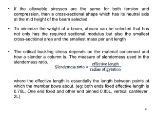 • If the allowable stresses are the same for both tension and
  compression, then a cross-sectional shape which has its neutral axis
  at the mid height of the beam selected

• To minimize the weight of a beam, abeam can be selected that has
  not only has the required sectional modulus but also the smallest
  cross-sectional area and the smallest mass per unit length

• The critical buckling stress depends on the material concerned and
  how a slender a column is. The measure of slenderness used in the
  slenderness ratio.



  where the effective length is essentially the length between points at
  which the member bows about. (eg: both ends fixed effective length is
  0.70L, One end fixed and other end pinned 0.85L, vertical cantilever
  2L)

                                                                     4
 