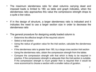 •   The maximum slenderness ratio for steel columns carrying dead and
    imposed loads is limited to 180; as table and graph indicates, when the
    slenderness ratio approaches this value the compressive strength drops to
    a quite a low value.

•   If in the design of structure, a larger slenderness ratio is indicated and it
    indicates the need to use a larger section size in order to decrease the
    slenderness ratio

•   The general procedure for designing axially loaded column is
     – Determine the effective length of the required column
     – Select a trial section
     – Using the radius of gyration value for the trial section, calculate the slenderness
       ratio
     – If the slenderness ratio is greater than 180, try a large cross section trial section
     – Using the slenderness ratio, obtain the compression strength from the tables
     – Compare the compression strength with that which is likely to be required in
       practice. If the compression strength is adequate then the trial section is suitable.
       If the compression strength is much greater than is required then it would be
       more economical to choose a section with a smaller radius of gyration.
                                                                                          7
 