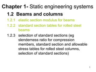 Chapter 1- Static engineering systems
  1.2 Beams and columns
  1.2.1 elastic section modulus for beams
  1.2.2 standard section tables for rolled steel
        beams
  1.2.3 selection of standard sections (eg
        slenderness ratio for compression
        members, standard section and allowable
        stress tables for rolled steel columns,
        selection of standard sections)


                                                   1
 