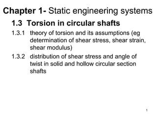 Chapter 1- Static engineering systems
  1.3 Torsion in circular shafts
  1.3.1 theory of torsion and its assumptions (eg
        determination of shear stress, shear strain,
        shear modulus)
  1.3.2 distribution of shear stress and angle of
        twist in solid and hollow circular section
        shafts




                                                       1
 
