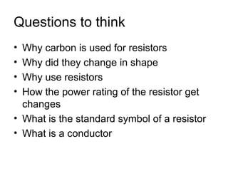 Questions to think
• Why carbon is used for resistors
• Why did they change in shape
• Why use resistors
• How the power rating of the resistor get
  changes
• What is the standard symbol of a resistor
• What is a conductor
 