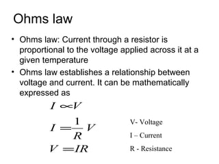 Ohms law
• Ohms law: Current through a resistor is
  proportional to the voltage applied across it at a
  given temperature
• Ohms law establishes a relationship between
  voltage and current. It can be mathematically
  expressed as
          I ∝V
             1                  V- Voltage
          I = V
             R                  I – Current
          V = IR                R - Resistance
 