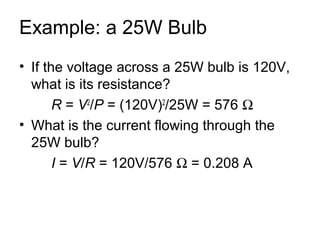 Example: a 25W Bulb
• If the voltage across a 25W bulb is 120V,
  what is its resistance?
       R = V2/P = (120V)2/25W = 576 Ω
• What is the current flowing through the
  25W bulb?
       I = V/R = 120V/576 Ω = 0.208 A
 