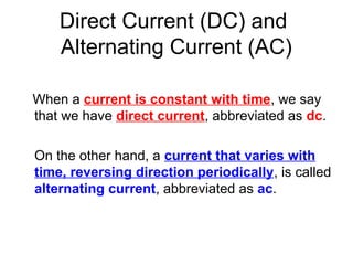 Direct Current (DC) and
    Alternating Current (AC)

When a current is constant with time, we say
that we have direct current, abbreviated as dc.

On the other hand, a current that varies with
time, reversing direction periodically, is called
alternating current, abbreviated as ac.
 