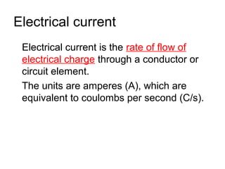Electrical current
 Electrical current is the rate of flow of
 electrical charge through a conductor or
 circuit element.
 The units are amperes (A), which are
 equivalent to coulombs per second (C/s).
 