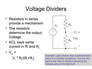 Voltage Dividers
• Resistors in series
  provide a mechanism
• The resistors
  determine the output
  Voltage
• KCL says same
  current in R1 and R2
• Vout =
                         Example: Light dimmer (has a potentiometer
     V1 * R2/(R1+R2)     which is a variable resistance). You dim the
                         light by the ratio of resistors dropping the
                         voltage going to the light bulb
 