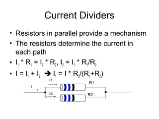 Current Dividers
• Resistors in parallel provide a mechanism
• The resistors determine the current in
  each path
• I1 * R1 = I2 * R2, I2 = I1 * R1/R2
• I = I1 + I2  I1 = I * R2/(R1+R2)
              I1
                             R1
       I
              I2             R2
 