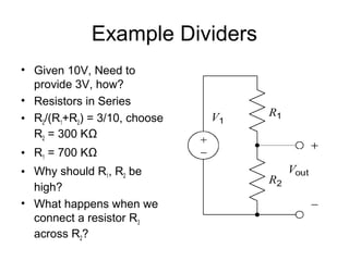 Example Dividers
• Given 10V, Need to
  provide 3V, how?
• Resistors in Series
• R2/(R1+R2) = 3/10, choose
  R2 = 300 KΩ
• R1 = 700 KΩ
• Why should R1, R2 be
  high?
• What happens when we
  connect a resistor R3
  across R2?
 