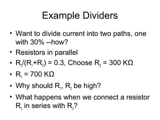Example Dividers
• Want to divide current into two paths, one
  with 30% --how?
• Resistors in parallel
• R2/(R1+R2) = 0.3, Choose R2 = 300 KΩ
• R1 = 700 KΩ
• Why should R1, R2 be high?
• What happens when we connect a resistor
  R3 in series with R2?
 