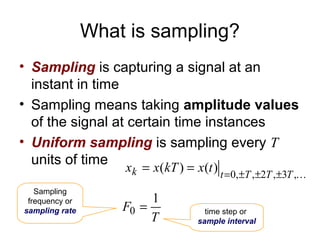 What is sampling?
• Sampling is capturing a signal at an
  instant in time
• Sampling means taking amplitude values
  of the signal at certain time instances
• Uniform sampling is sampling every T
  units of time
                    xk = x(kT ) = x(t ) t =0,±T ,±2T ,±3T ,
   Sampling
 frequency or            1
sampling rate       F0 =             time step or
                         T         sample interval
 