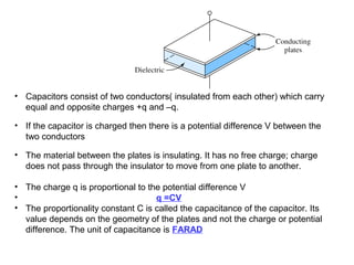 Capacitor


• Capacitors consist of two conductors( insulated from each other) which carry
  equal and opposite charges +q and –q.

• If the capacitor is charged then there is a potential difference V between the
  two conductors

• The material between the plates is insulating. It has no free charge; charge
  does not pass through the insulator to move from one plate to another.

• The charge q is proportional to the potential difference V
•                                   q =CV
• The proportionality constant C is called the capacitance of the capacitor. Its
  value depends on the geometry of the plates and not the charge or potential
  difference. The unit of capacitance is FARAD
 