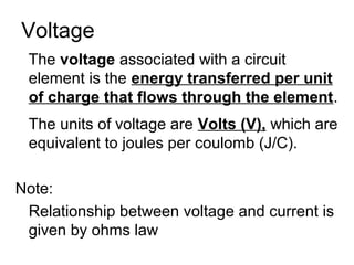 Voltage
 The voltage associated with a circuit
 element is the energy transferred per unit
 of charge that flows through the element.
 The units of voltage are Volts (V), which are
 equivalent to joules per coulomb (J/C).

Note:
 Relationship between voltage and current is
 given by ohms law
 
