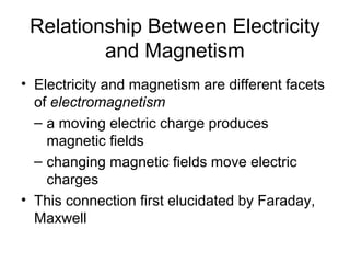 Relationship Between Electricity
         and Magnetism
• Electricity and magnetism are different facets
  of electromagnetism
  – a moving electric charge produces
    magnetic fields
  – changing magnetic fields move electric
    charges
• This connection first elucidated by Faraday,
  Maxwell
 