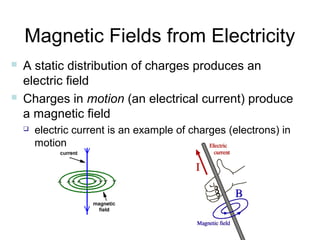 Magnetic Fields from Electricity
   A static distribution of charges produces an
    electric field
   Charges in motion (an electrical current) produce
    a magnetic field
       electric current is an example of charges (electrons) in
        motion
 