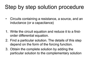 Step by step solution procedure
•   Circuits containing a resistance, a source, and an
    inductance (or a capacitance)

1. Write the circuit equation and reduce it to a first-
   order differential equation.
2. Find a particular solution. The details of this step
   depend on the form of the forcing function.
3. Obtain the complete solution by adding the
   particular solution to the complementary solution
 
