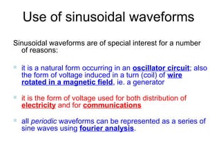 Use of sinusoidal waveforms
Sinusoidal waveforms are of special interest for a number
  of reasons:

   it is a natural form occurring in an oscillator circuit; also
    the form of voltage induced in a turn (coil) of wire
    rotated in a magnetic field, ie. a generator
   it is the form of voltage used for both distribution of
    electricity and for communications
   all periodic waveforms can be represented as a series of
    sine waves using fourier analysis.
 