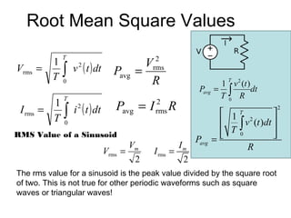 Root Mean Square Values
               T                                 2
           1
                   v 2 ( t ) dt               V
Vrms     =
           T   ∫                     Pavg   =   rms
               0                               R                           T
                                                                        1 v 2 (t )
                                                                Pavg   = ∫         dt
               T                                                        T0 R
           1                         Pavg = I   2
                                                      R
 I rms   =     ∫   i ( t ) dt
                     2
                                                rms                       1   T        
                                                                                            2

           T                                                                ∫ v (t )dt 
                                                                                2
               0
RMS Value of a Sinusoid                                                   T 0
                                                                                       
                                                                                        
                                                               Pavg    =
                                           Vm             Im                    R
                                  Vrms   =      I rms =
                                            2              2
The rms value for a sinusoid is the peak value divided by the square root
of two. This is not true for other periodic waveforms such as square
waves or triangular waves!
 