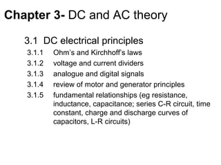 Chapter 3- DC and AC theory

   3.1 DC electrical principles
   3.1.1   Ohm’s and Kirchhoff’s laws
   3.1.2   voltage and current dividers
   3.1.3   analogue and digital signals
   3.1.4   review of motor and generator principles
   3.1.5   fundamental relationships (eg resistance,
           inductance, capacitance; series C-R circuit, time
           constant, charge and discharge curves of
           capacitors, L-R circuits)
 