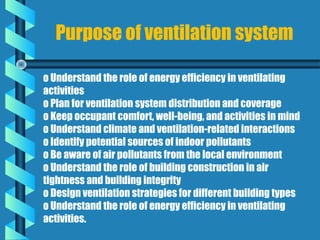 Purpose of ventilation system

o Understand the role of energy efficiency in ventilating
activities
o Plan for ventilation system distribution and coverage
o Keep occupant comfort, well-being, and activities in mind
o Understand climate and ventilation-related interactions
o Identify potential sources of indoor pollutants
o Be aware of air pollutants from the local environment
o Understand the role of building construction in air
tightness and building integrity
o Design ventilation strategies for different building types
o Understand the role of energy efficiency in ventilating
activities.
 