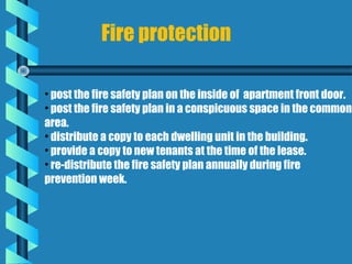Fire protection

• post the fire safety plan on the inside of apartment front door.
• post the fire safety plan in a conspicuous space in the common
area.
• distribute a copy to each dwelling unit in the building.
• provide a copy to new tenants at the time of the lease.
• re-distribute the fire safety plan annually during fire
prevention week.
 