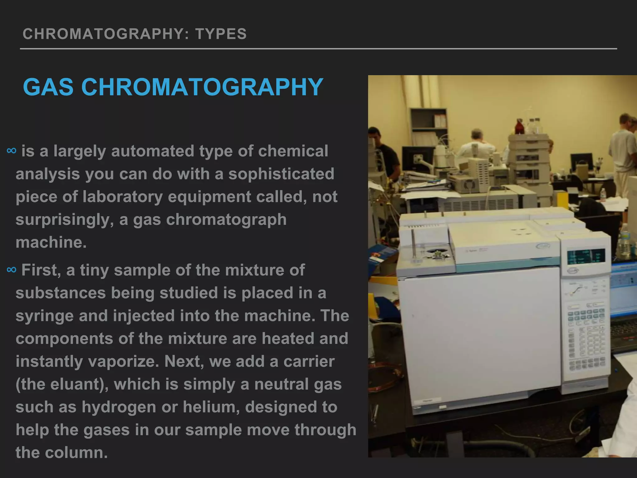 CHROMATOGRAPHY: TYPES
GAS CHROMATOGRAPHY
∞ is a largely automated type of chemical
analysis you can do with a sophisticated
piece of laboratory equipment called, not
surprisingly, a gas chromatograph
machine.
∞ First, a tiny sample of the mixture of
substances being studied is placed in a
syringe and injected into the machine. The
components of the mixture are heated and
instantly vaporize. Next, we add a carrier
(the eluant), which is simply a neutral gas
such as hydrogen or helium, designed to
help the gases in our sample move through
the column.
 