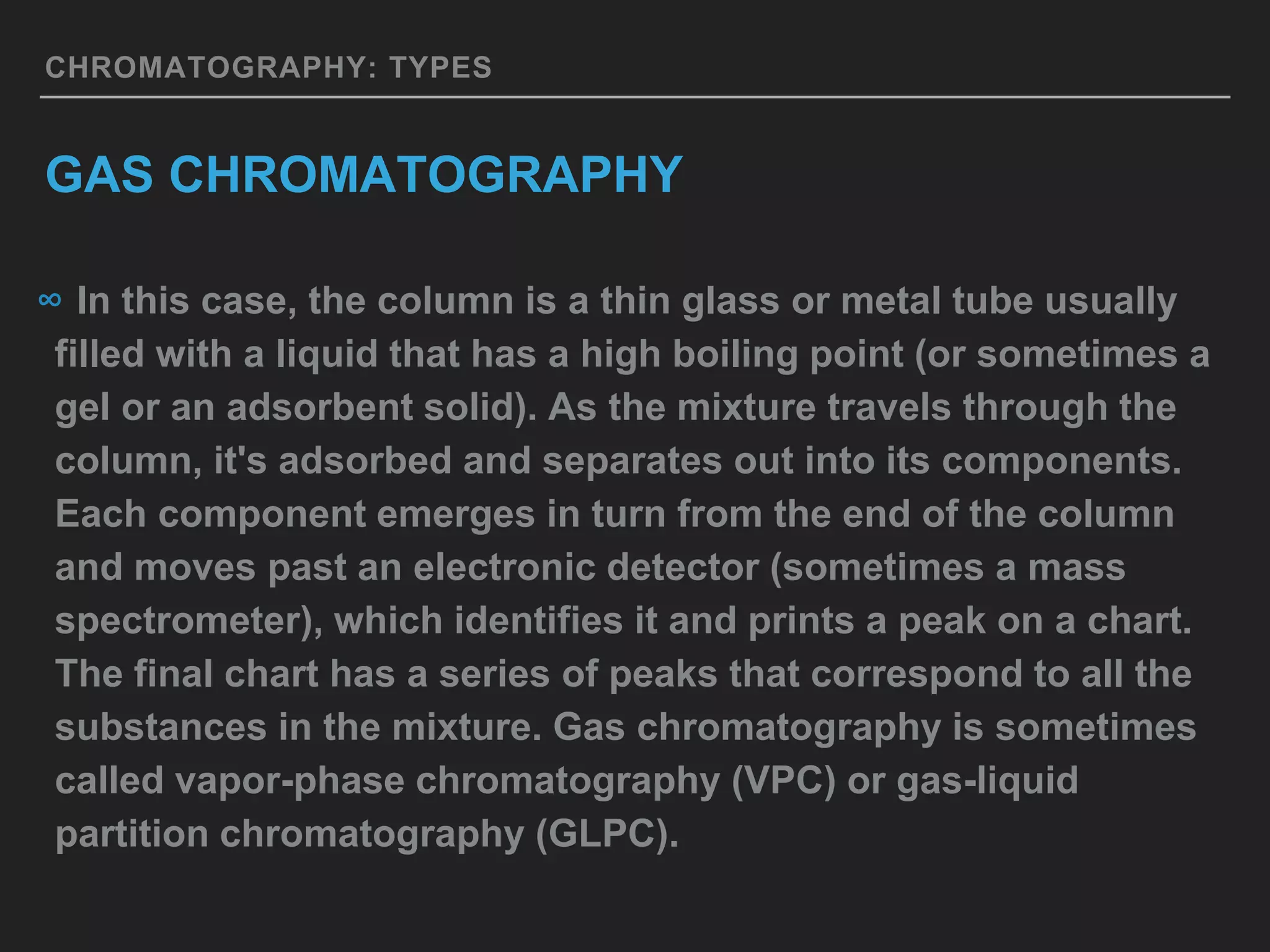 CHROMATOGRAPHY: TYPES
GAS CHROMATOGRAPHY
∞ In this case, the column is a thin glass or metal tube usually
filled with a liquid that has a high boiling point (or sometimes a
gel or an adsorbent solid). As the mixture travels through the
column, it's adsorbed and separates out into its components.
Each component emerges in turn from the end of the column
and moves past an electronic detector (sometimes a mass
spectrometer), which identifies it and prints a peak on a chart.
The final chart has a series of peaks that correspond to all the
substances in the mixture. Gas chromatography is sometimes
called vapor-phase chromatography (VPC) or gas-liquid
partition chromatography (GLPC).
 