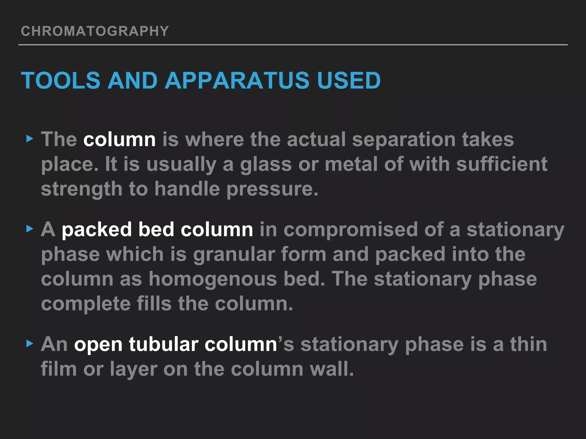 CHROMATOGRAPHY
TOOLS AND APPARATUS USED
▸The column is where the actual separation takes
place. It is usually a glass or metal of with sufficient
strength to handle pressure.
▸A packed bed column in compromised of a stationary
phase which is granular form and packed into the
column as homogenous bed. The stationary phase
complete fills the column.
▸An open tubular column’s stationary phase is a thin
film or layer on the column wall.
 