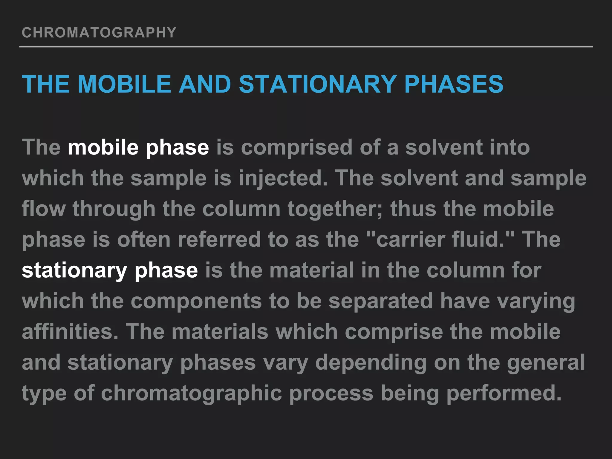 CHROMATOGRAPHY
THE MOBILE AND STATIONARY PHASES
The mobile phase is comprised of a solvent into
which the sample is injected. The solvent and sample
flow through the column together; thus the mobile
phase is often referred to as the "carrier fluid." The
stationary phase is the material in the column for
which the components to be separated have varying
affinities. The materials which comprise the mobile
and stationary phases vary depending on the general
type of chromatographic process being performed.
 