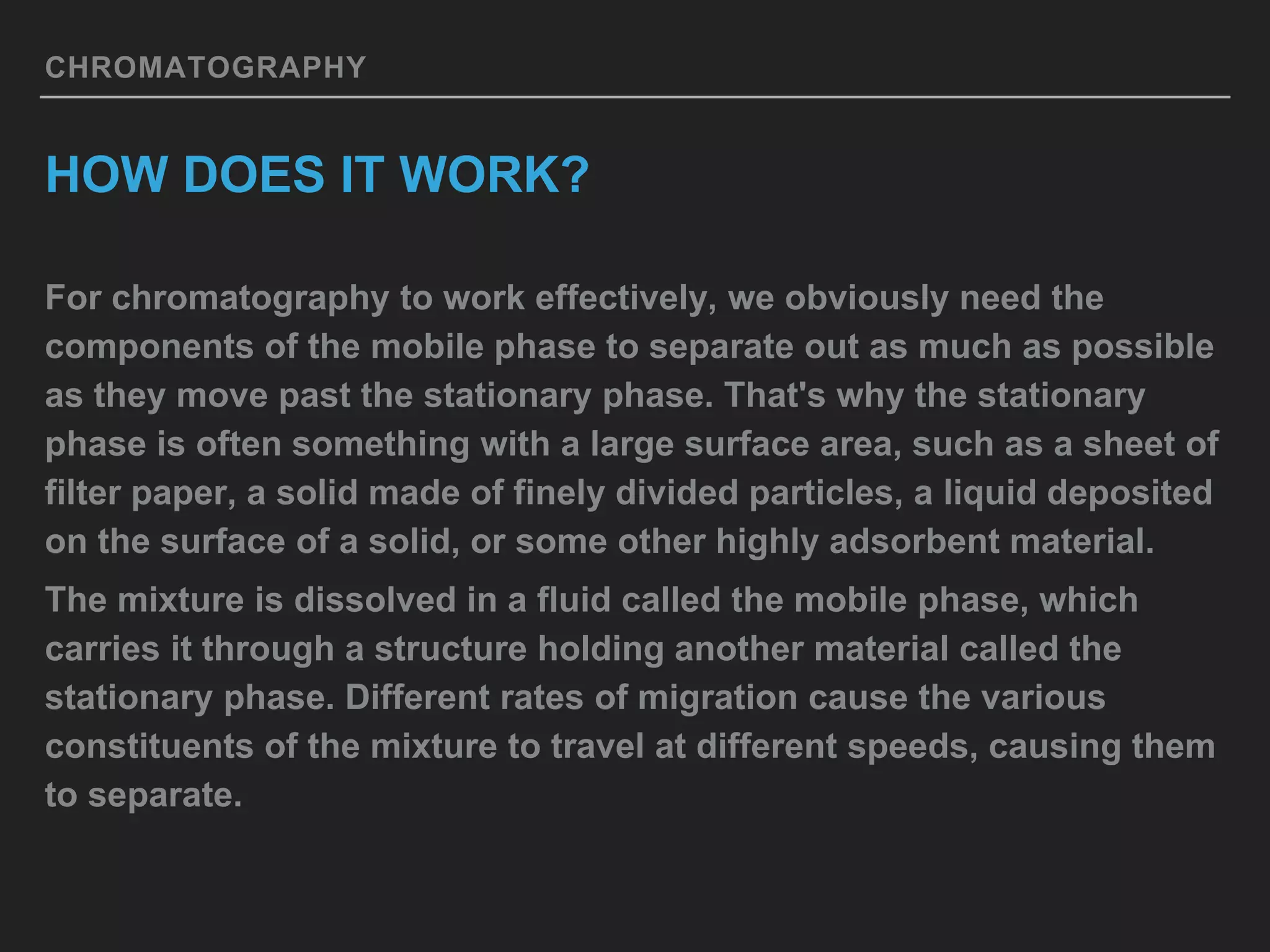 CHROMATOGRAPHY
HOW DOES IT WORK?
For chromatography to work effectively, we obviously need the
components of the mobile phase to separate out as much as possible
as they move past the stationary phase. That's why the stationary
phase is often something with a large surface area, such as a sheet of
filter paper, a solid made of finely divided particles, a liquid deposited
on the surface of a solid, or some other highly adsorbent material.
The mixture is dissolved in a fluid called the mobile phase, which
carries it through a structure holding another material called the
stationary phase. Different rates of migration cause the various
constituents of the mixture to travel at different speeds, causing them
to separate.
 