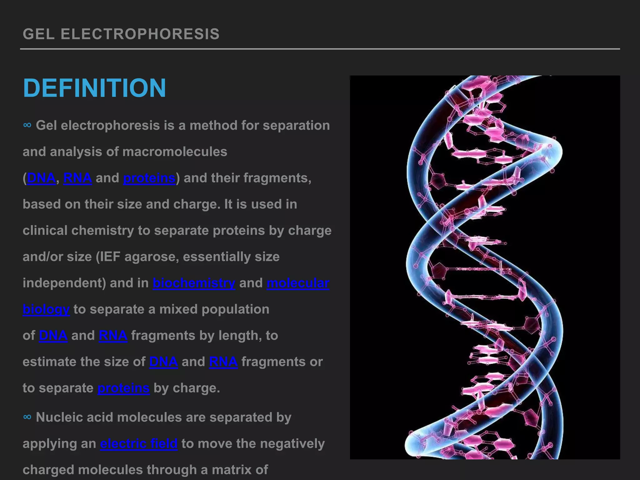 GEL ELECTROPHORESIS
DEFINITION
∞ Gel electrophoresis is a method for separation
and analysis of macromolecules
(DNA, RNA and proteins) and their fragments,
based on their size and charge. It is used in
clinical chemistry to separate proteins by charge
and/or size (IEF agarose, essentially size
independent) and in biochemistry and molecular
biology to separate a mixed population
of DNA and RNA fragments by length, to
estimate the size of DNA and RNA fragments or
to separate proteins by charge.
∞ Nucleic acid molecules are separated by
applying an electric field to move the negatively
charged molecules through a matrix of
 