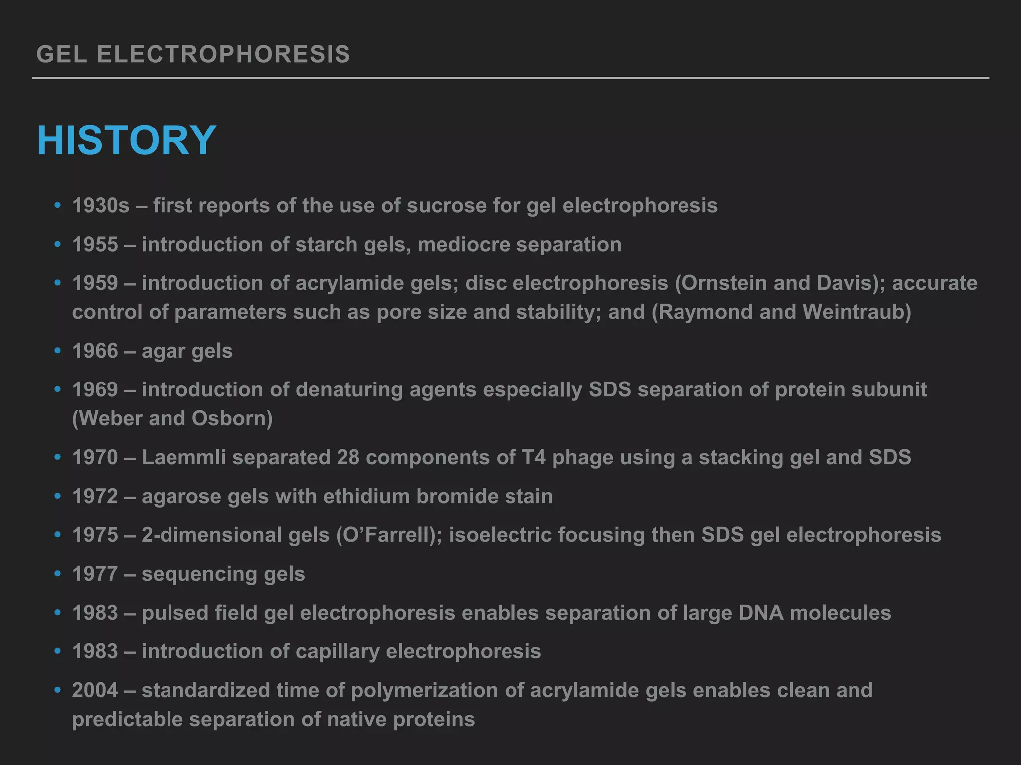 GEL ELECTROPHORESIS
HISTORY
• 1930s – first reports of the use of sucrose for gel electrophoresis
• 1955 – introduction of starch gels, mediocre separation
• 1959 – introduction of acrylamide gels; disc electrophoresis (Ornstein and Davis); accurate
control of parameters such as pore size and stability; and (Raymond and Weintraub)
• 1966 – agar gels
• 1969 – introduction of denaturing agents especially SDS separation of protein subunit
(Weber and Osborn)
• 1970 – Laemmli separated 28 components of T4 phage using a stacking gel and SDS
• 1972 – agarose gels with ethidium bromide stain
• 1975 – 2-dimensional gels (O’Farrell); isoelectric focusing then SDS gel electrophoresis
• 1977 – sequencing gels
• 1983 – pulsed field gel electrophoresis enables separation of large DNA molecules
• 1983 – introduction of capillary electrophoresis
• 2004 – standardized time of polymerization of acrylamide gels enables clean and
predictable separation of native proteins
 