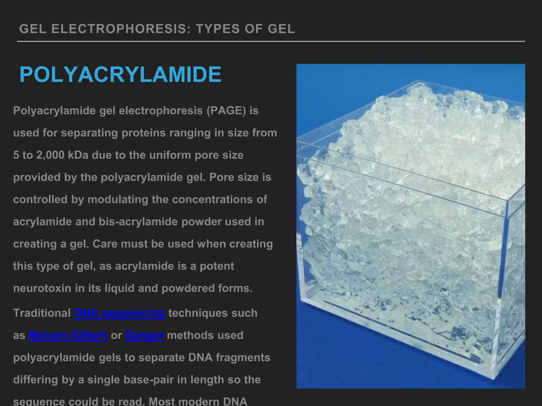 GEL ELECTROPHORESIS: TYPES OF GEL
POLYACRYLAMIDE
Polyacrylamide gel electrophoresis (PAGE) is
used for separating proteins ranging in size from
5 to 2,000 kDa due to the uniform pore size
provided by the polyacrylamide gel. Pore size is
controlled by modulating the concentrations of
acrylamide and bis-acrylamide powder used in
creating a gel. Care must be used when creating
this type of gel, as acrylamide is a potent
neurotoxin in its liquid and powdered forms.
Traditional DNA sequencing techniques such
as Maxam-Gilbert or Sanger methods used
polyacrylamide gels to separate DNA fragments
differing by a single base-pair in length so the
sequence could be read. Most modern DNA
 