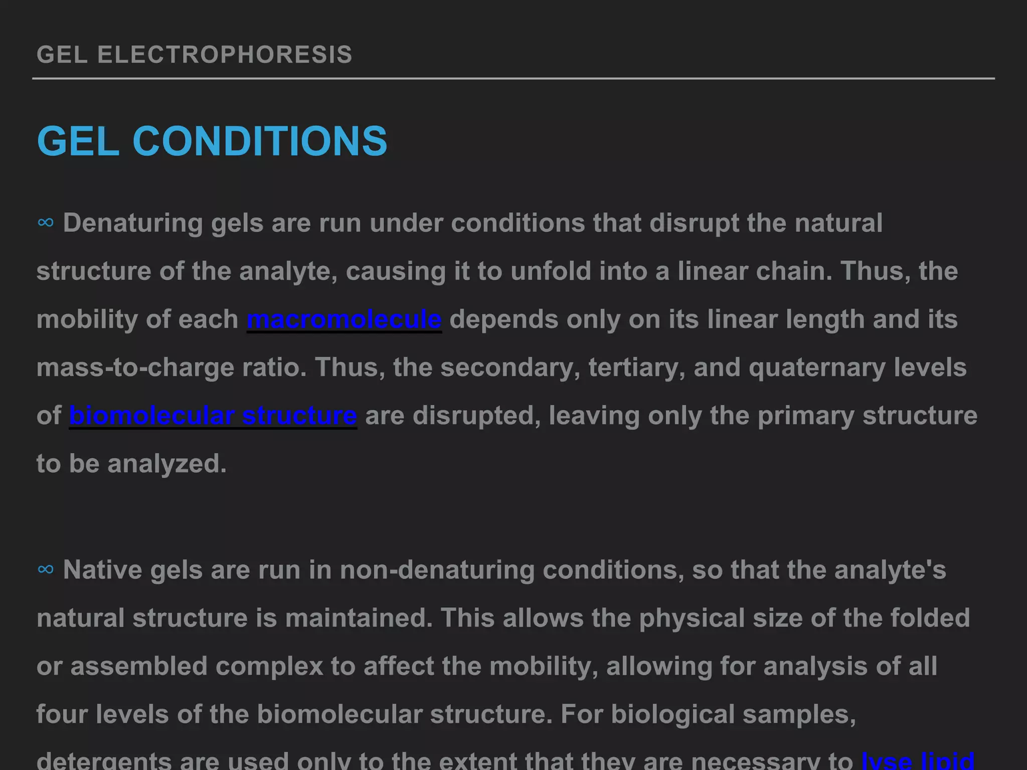GEL ELECTROPHORESIS
GEL CONDITIONS
∞ Denaturing gels are run under conditions that disrupt the natural
structure of the analyte, causing it to unfold into a linear chain. Thus, the
mobility of each macromolecule depends only on its linear length and its
mass-to-charge ratio. Thus, the secondary, tertiary, and quaternary levels
of biomolecular structure are disrupted, leaving only the primary structure
to be analyzed.
∞ Native gels are run in non-denaturing conditions, so that the analyte's
natural structure is maintained. This allows the physical size of the folded
or assembled complex to affect the mobility, allowing for analysis of all
four levels of the biomolecular structure. For biological samples,
 
