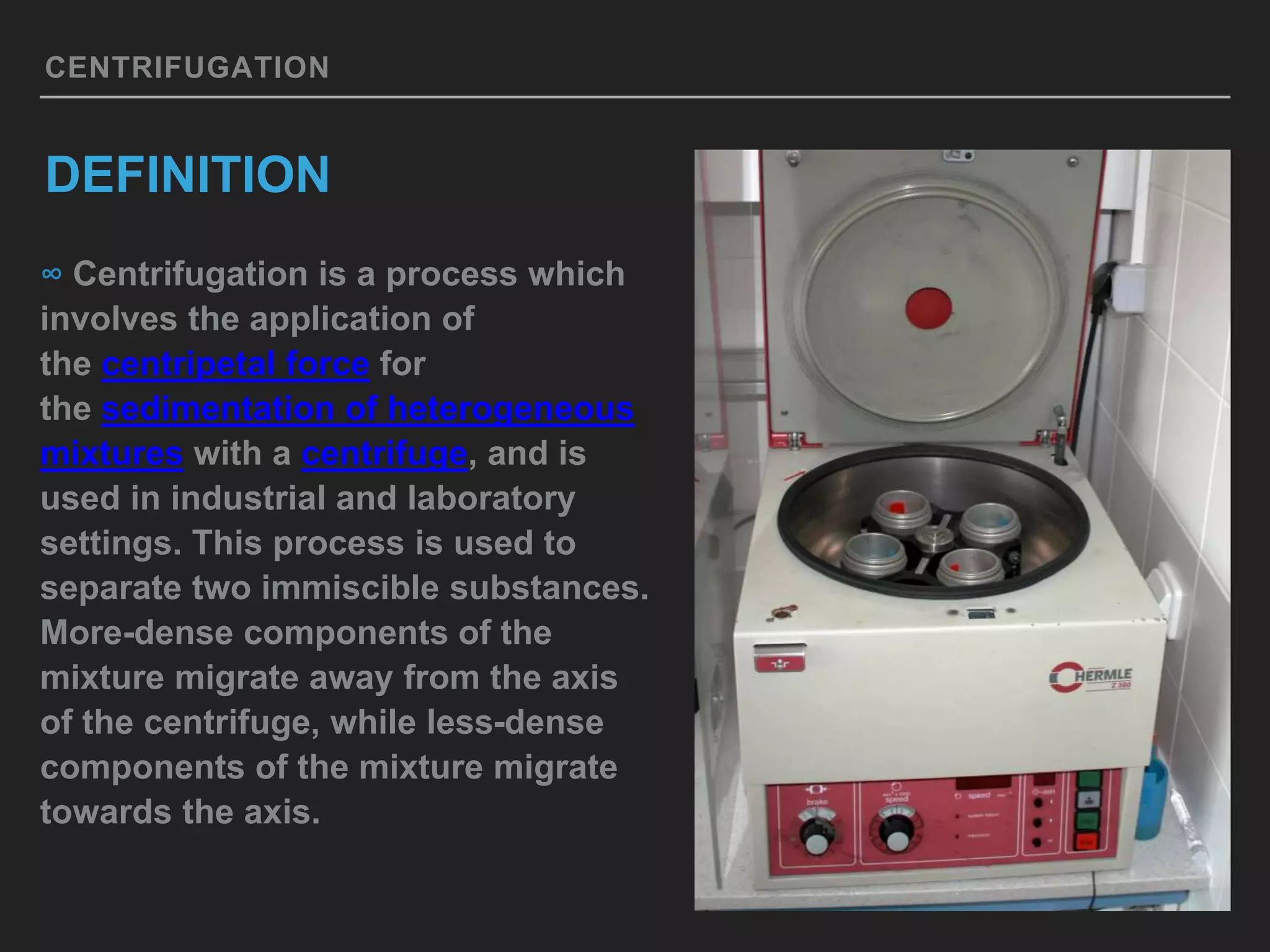 CENTRIFUGATION
DEFINITION
∞ Centrifugation is a process which
involves the application of
the centripetal force for
the sedimentation of heterogeneous
mixtures with a centrifuge, and is
used in industrial and laboratory
settings. This process is used to
separate two immiscible substances.
More-dense components of the
mixture migrate away from the axis
of the centrifuge, while less-dense
components of the mixture migrate
towards the axis.
 