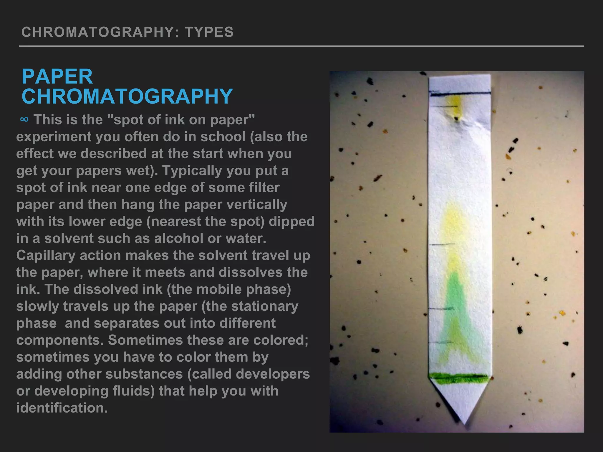CHROMATOGRAPHY: TYPES
PAPER
CHROMATOGRAPHY
∞ This is the "spot of ink on paper"
experiment you often do in school (also the
effect we described at the start when you
get your papers wet). Typically you put a
spot of ink near one edge of some filter
paper and then hang the paper vertically
with its lower edge (nearest the spot) dipped
in a solvent such as alcohol or water.
Capillary action makes the solvent travel up
the paper, where it meets and dissolves the
ink. The dissolved ink (the mobile phase)
slowly travels up the paper (the stationary
phase and separates out into different
components. Sometimes these are colored;
sometimes you have to color them by
adding other substances (called developers
or developing fluids) that help you with
identification.
 