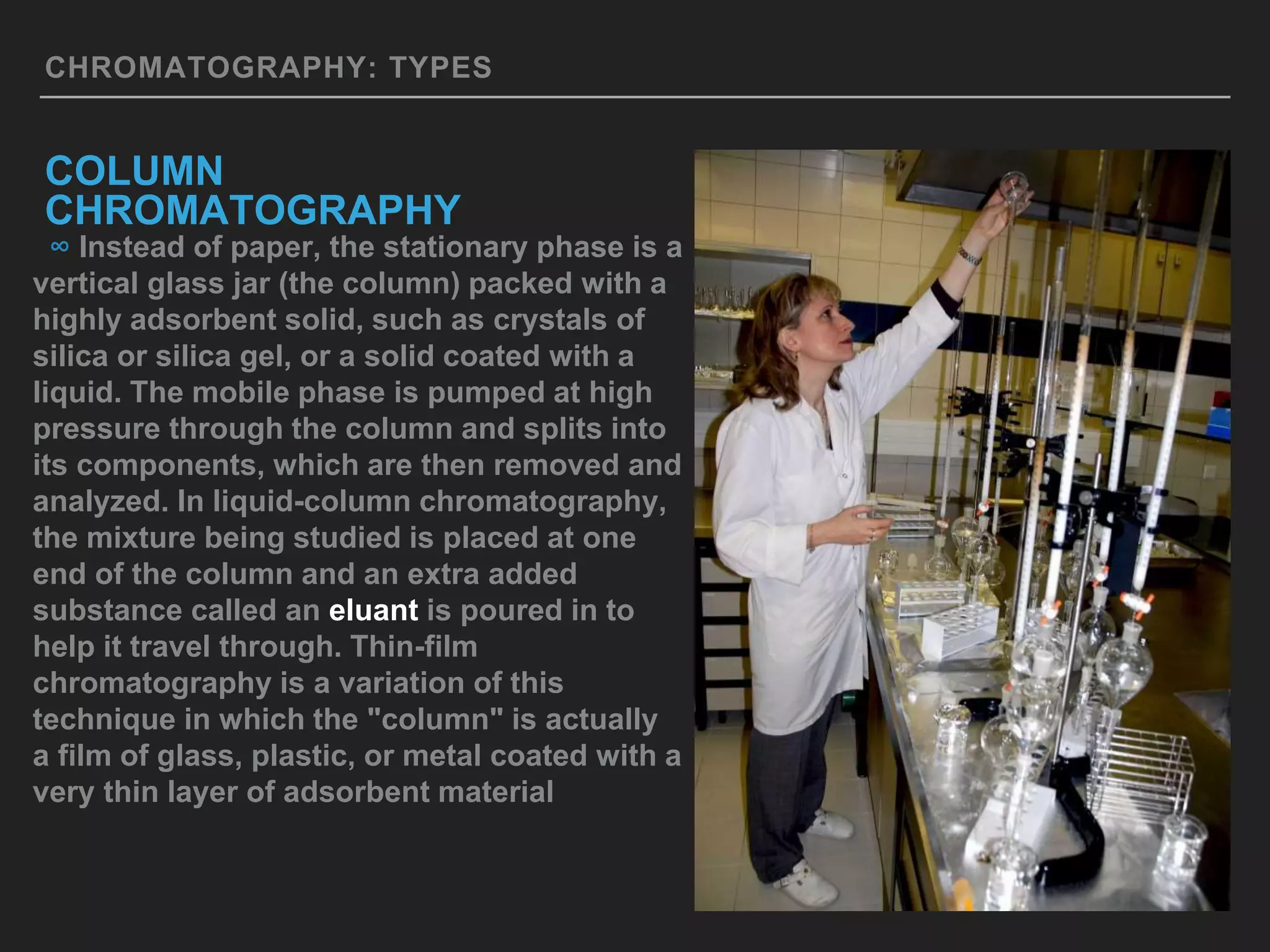 CHROMATOGRAPHY: TYPES
COLUMN
CHROMATOGRAPHY
∞ Instead of paper, the stationary phase is a
vertical glass jar (the column) packed with a
highly adsorbent solid, such as crystals of
silica or silica gel, or a solid coated with a
liquid. The mobile phase is pumped at high
pressure through the column and splits into
its components, which are then removed and
analyzed. In liquid-column chromatography,
the mixture being studied is placed at one
end of the column and an extra added
substance called an eluant is poured in to
help it travel through. Thin-film
chromatography is a variation of this
technique in which the "column" is actually
a film of glass, plastic, or metal coated with a
very thin layer of adsorbent material
 