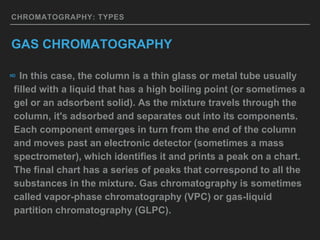 CHROMATOGRAPHY: TYPES
GAS CHROMATOGRAPHY
∞ In this case, the column is a thin glass or metal tube usually
filled with a liquid that has a high boiling point (or sometimes a
gel or an adsorbent solid). As the mixture travels through the
column, it's adsorbed and separates out into its components.
Each component emerges in turn from the end of the column
and moves past an electronic detector (sometimes a mass
spectrometer), which identifies it and prints a peak on a chart.
The final chart has a series of peaks that correspond to all the
substances in the mixture. Gas chromatography is sometimes
called vapor-phase chromatography (VPC) or gas-liquid
partition chromatography (GLPC).
 