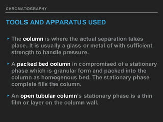 CHROMATOGRAPHY
TOOLS AND APPARATUS USED
▸The column is where the actual separation takes
place. It is usually a glass or metal of with sufficient
strength to handle pressure.
▸A packed bed column in compromised of a stationary
phase which is granular form and packed into the
column as homogenous bed. The stationary phase
complete fills the column.
▸An open tubular column’s stationary phase is a thin
film or layer on the column wall.
 