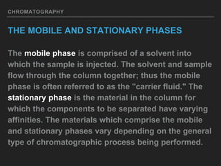 CHROMATOGRAPHY
THE MOBILE AND STATIONARY PHASES
The mobile phase is comprised of a solvent into
which the sample is injected. The solvent and sample
flow through the column together; thus the mobile
phase is often referred to as the "carrier fluid." The
stationary phase is the material in the column for
which the components to be separated have varying
affinities. The materials which comprise the mobile
and stationary phases vary depending on the general
type of chromatographic process being performed.
 