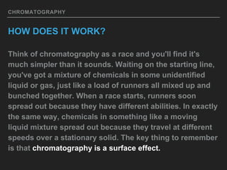 CHROMATOGRAPHY
HOW DOES IT WORK?
Think of chromatography as a race and you'll find it's
much simpler than it sounds. Waiting on the starting line,
you've got a mixture of chemicals in some unidentified
liquid or gas, just like a load of runners all mixed up and
bunched together. When a race starts, runners soon
spread out because they have different abilities. In exactly
the same way, chemicals in something like a moving
liquid mixture spread out because they travel at different
speeds over a stationary solid. The key thing to remember
is that chromatography is a surface effect.
 