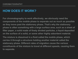 CHROMATOGRAPHY
HOW DOES IT WORK?
For chromatography to work effectively, we obviously need the
components of the mobile phase to separate out as much as possible
as they move past the stationary phase. That's why the stationary
phase is often something with a large surface area, such as a sheet of
filter paper, a solid made of finely divided particles, a liquid deposited
on the surface of a solid, or some other highly adsorbent material.
The mixture is dissolved in a fluid called the mobile phase, which
carries it through a structure holding another material called the
stationary phase. Different rates of migration cause the various
constituents of the mixture to travel at different speeds, causing them
to separate.
 