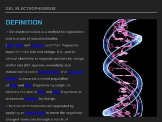 GEL ELECTROPHORESIS
DEFINITION
∞ Gel electrophoresis is a method for separation
and analysis of macromolecules
(DNA, RNA and proteins) and their fragments,
based on their size and charge. It is used in
clinical chemistry to separate proteins by charge
and/or size (IEF agarose, essentially size
independent) and in biochemistry and molecular
biology to separate a mixed population
of DNA and RNA fragments by length, to
estimate the size of DNA and RNA fragments or
to separate proteins by charge.
∞ Nucleic acid molecules are separated by
applying an electric field to move the negatively
charged molecules through a matrix of
 